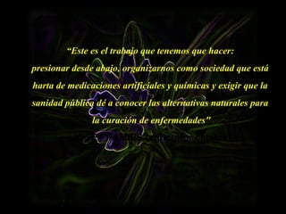 “Este es el trabajo que tenemos que hacer:
presionar desde abajo, organizarnos como sociedad que está
harta de medicaciones artificiales y químicas y exigir que la
sanidad pública dé a conocer las alternativas naturales para
la curación de enfermedades"
JOSEP PÀMIES (agricultor catalán)
 