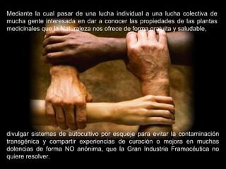 Mediante la cual pasar de una lucha individual a una lucha colectiva de
mucha gente interesada en dar a conocer las propiedades de las plantas
medicinales que la Naturaleza nos ofrece de forma gratuita y saludable,
divulgar sistemas de autocultivo por esqueje para evitar la contaminación
transgénica y compartir experiencias de curación o mejora en muchas
dolencias de forma NO anónima, que la Gran Industria Framacéutica no
quiere resolver.
 