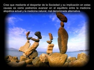 Creo que mediante el despertar de la Sociedad y su implicación en estas
causas es como podremos avanzar en el equilibrio entre la medicina
alopática actual y la medicina natural, mal denominada alternativa.
 