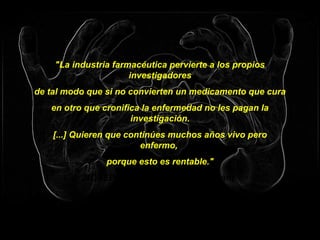 "La industria farmacéutica pervierte a los propios
investigadores
de tal modo que si no convierten un medicamento que cura
en otro que cronifica la enfermedad no les pagan la
investigación.
[...] Quieren que continúes muchos años vivo pero
enfermo,
porque esto es rentable."
JOSEP PÀMIES (agricultor catalán)
 
