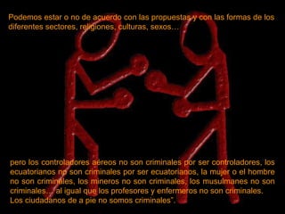 Podemos estar o no de acuerdo con las propuestas y con las formas de los diferentes sectores, religiones, culturas, sexos… pero los controladores aéreos no son criminales por ser controladores, los ecuatorianos no son criminales por ser ecuatorianos, la mujer o el hombre no son criminales, los mineros no son criminales, los musulmanes no son criminales… al igual que los profesores y enfermeros no son criminales. Los ciudadanos de a pie no somos criminales”. 