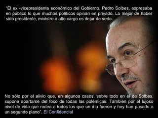 “ El ex -vicepresidente económico del Gobierno, Pedro Solbes, expresaba en público lo que muchos políticos opinan en privado. Lo mejor de haber sido presidente, ministro o alto cargo es dejar de serlo.  No sólo por el alivio que, en algunos casos, sobre todo en el de Solbes, supone apartarse del foco de todas las polémicas. También por el lujoso nivel de vida que rodea a todos los que un día fueron y hoy han pasado a un segundo plano”.  El Confidencial 