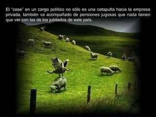 El “cese” en un cargo político no sólo es una catapulta hacia la empresa privada, también va acompañado de pensiones jugosas que nada tienen que ver con las de los jubilados de este país. 
