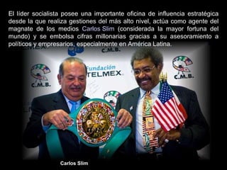 El líder socialista posee una importante oficina de influencia estratégica desde la que realiza gestiones del más alto nivel, actúa como agente del magnate de los medios  Carlos Slim  (considerada la mayor fortuna del mundo) y se embolsa cifras millonarias gracias a su asesoramiento a políticos y empresarios, especialmente en América Latina.  Carlos Slim 