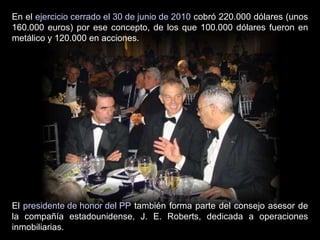 En el  ejercicio cerrado el 30 de junio de 2010  cobró 220.000 dólares (unos 160.000 euros) por ese concepto, de los que 100.000 dólares fueron en metálico y 120.000 en acciones. El  presidente de honor del PP  también forma parte del consejo asesor de la compañía estadounidense, J. E. Roberts, dedicada a operaciones inmobiliarias. 