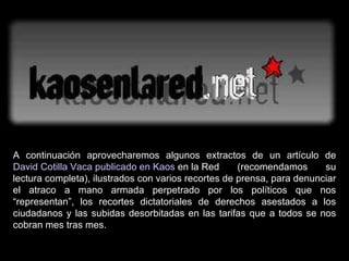 A continuación aprovecharemos algunos extractos de un artículo de  David Cotilla Vaca publicado en  Kaos  en la Red  (recomendamos su lectura completa), ilustrados con varios recortes de prensa, para denunciar el atraco a mano armada perpetrado por los políticos que nos “representan”, los recortes dictatoriales de derechos asestados a los ciudadanos y las subidas desorbitadas en las tarifas que a todos se nos cobran mes tras mes. 