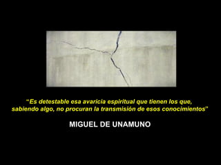 “ Es detestable esa avaricia espiritual que tienen los que,  sabiendo algo, no procuran la transmisión de esos conocimientos ” MIGUEL DE UNAMUNO 