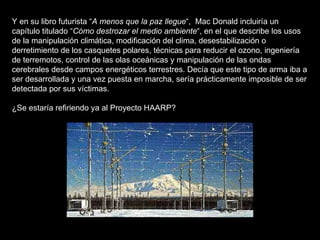 Y en su libro futurista “ A menos que la paz llegue “,  Mac Donald incluiría un capítulo titulado “ Cómo destrozar el medio ambiente “, en el que describe los usos de la manipulación climática, modificación del clima, desestabilización o derretimiento de los casquetes polares, técnicas para reducir el ozono, ingeniería de terremotos, control de las olas oceánicas y manipulación de las ondas cerebrales desde campos energéticos terrestres. Decía que este tipo de arma iba a ser desarrollada y una vez puesta en marcha, sería prácticamente imposible de ser detectada por sus víctimas. ¿Se estaría refiriendo ya al Proyecto HAARP? 