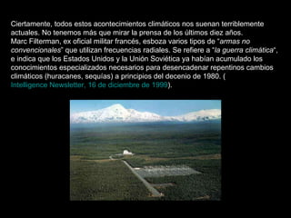 Ciertamente, todos estos acontecimientos climáticos nos suenan terriblemente actuales. No tenemos más que mirar la prensa de los últimos diez años. Marc Filterman, ex oficial militar francés, esboza varios tipos de “ armas no convencionales ” que utilizan frecuencias radiales. Se refiere a “ la guerra climática “, e indica que los Estados Unidos y la Unión Soviética ya habían acumulado los conocimientos especializados necesarios para desencadenar repentinos cambios climáticos (huracanes, sequías) a principios del decenio de 1980. ( Intelligence Newsletter, 16 de diciembre de 1999 ). 