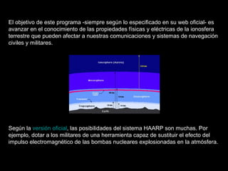 El objetivo de este programa -siempre según lo especificado en su web oficial- es avanzar en el conocimiento de las propiedades físicas y eléctricas de la ionosfera terrestre que pueden afectar a nuestras comunicaciones y sistemas de navegación civiles y militares.   Según la  versión oficial , las posibilidades del sistema HAARP son muchas. Por ejemplo, dotar a los militares de una herramienta capaz de sustituir el efecto del impulso electromagnético de las bombas nucleares explosionadas en la atmósfera.  