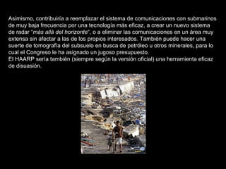 Asimismo, contribuiría a reemplazar el sistema de comunicaciones con submarinos de muy baja frecuencia por una tecnología más eficaz, a crear un nuevo sistema de radar “ más allá del horizonte “, o a eliminar las comunicaciones en un área muy extensa sin afectar a las de los propios interesados. También puede hacer una suerte de tomografía del subsuelo en busca de petróleo u otros minerales, para lo cual el Congreso le ha asignado un jugoso presupuesto.  El HAARP sería también (siempre según la versión oficial) una herramienta eficaz de disuasión. 