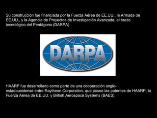 Su construcción fue financiada por la Fuerza Aérea de EE.UU., la Armada de EE.UU., y la Agencia de Proyectos de Investigación Avanzada, el brazo tecnológico del Pentágono (DARPA).  HAARP fue desarrollado como parte de una cooperación anglo-estadounidense entre Raytheon Corporation, que posee las patentes de HAARP, la Fuerza Aérea de EE.UU. y British Aerospace Systems (BAES).  