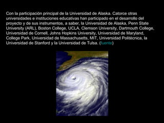 Con la participación principal de la Universidad de Alaska. Catorce otras universidades e instituciones educativas han participado en el desarrollo del proyecto y de sus instrumentos, a saber, la Universidad de Alaska, Penn State University (ARL), Boston College, UCLA, Clemson University, Dartmouth College, Universidad de Cornell, Johns Hopkins University, Universidad de Maryland, College Park, Universidad de Massachusetts, MIT, Universidad Politécnica, la Universidad de Stanford y la Universidad de Tulsa. ( fuente )  