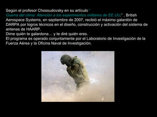 Según el profesor Chossudovsky en su artículo  “ Guerra del clima: Atención a los experimentos militares de EE.UU . ” , British Aerospace Systems, en septiembre de 2007, recibió el máximo galardón de DARPA por logros técnicos en el diseño, construcción y activación del sistema de antenas de HAARP. Dime quién te galardona… y te diré quién eres. El programa es operado conjuntamente por el Laboratorio de Investigación de la Fuerza Aérea y la Oficina Naval de Investigación. 