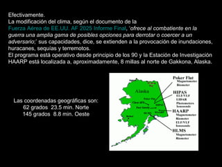 Efectivamente. La modificación del clima, según el documento de la  Fuerza Aérea de EE.UU. AF 2025 Informe Final , ‘ ofrece al combatiente en la guerra una amplia gama de posibles opciones para derrotar o coercer a un adversario ;’ sus capacidades, dice, se extienden a la provocación de inundaciones, huracanes, sequías y terremotos. El programa está operativo desde principio de los 90 y la Estación de Investigación HAARP está localizada a, aproximadamente, 8 millas al norte de Gakkona, Alaska. Las coordenadas geográficas son: 62 grados  23.5 min. Norte 145 grados  8.8 min. Oeste 
