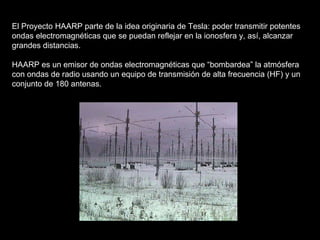 El Proyecto HAARP parte de la idea originaria de Tesla: poder transmitir potentes ondas electromagnéticas que se puedan reflejar en la ionosfera y, así, alcanzar grandes distancias. HAARP es un emisor de ondas electromagnéticas que “bombardea” la atmósfera con ondas de radio usando un equipo de transmisión de alta frecuencia (HF) y un conjunto de 180 antenas. 