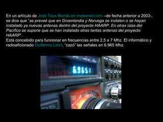 En un artículo de  José Tous Borrás en meteored.com  –de fecha anterior a 2003-, se dice que “ se preveé que en Groenlandia y Noruega se instalen o se hayan instalado ya nuevas antenas dentro del proyecto HAARP. En otras islas del Pacífico se supone que se han instalado otras tantas antenas del proyecto HAARP ”. Está concebido para funcionar en frecuencias entre 2,5 a 7 Mhz. El informático y radioaficionado  Guillermo León , “cazó” las señales en 6.965 Mhz. 