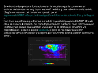 Este bombardeo provoca fluctuaciones en la ionosfera que la convierten en emisora de frecuencias muy bajas, entre 40 hertzios y una millonésima de hertzio.  (Según un resumen del dossier compuesto por el  ingeniero del GRIP –Grupo de Investigación e Información sobre la Paz y la Seguridad- Luc Mampaey ). Son doce las patentes que forman la médula espinal del proyecto HAARP. Una de ellas, la número 4.686.605, del físico tejano Bernard Eastlund, hace referencia a un “ método y un equipo para cambiar una región de la atmósfera, ionosfera y/o magnetosfera “. Según el propio  Eastlund , el suyo es “ el mayor calefactor ionosférica jamás construido” y asegura que “su invento podría también controlar el clima ”. 