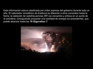 Esta información estuvo clasificada por orden expresa del gobierno durante todo un año. El calentador ionosférico de Eastlund es diferente a otros conocidos hasta la fecha: la radiación de radiofrecuencias (RF) se concentra y enfoca en un punto de la ionosfera, consiguiendo proyectar una cantidad de energía sin precedentes, que puede alcanzar hasta los  10 Gigavatios  !!!    