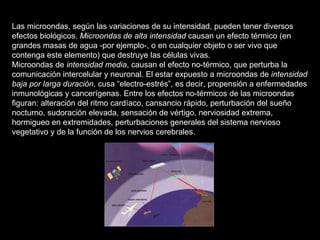 Las microondas, según las variaciones de su intensidad, pueden tener diversos efectos biológicos.  Microondas de alta intensidad  causan un efecto térmico (en grandes masas de agua -por ejemplo-, o en cualquier objeto o ser vivo que contenga este elemento) que destruye las células vivas. Microondas de  intensidad media , causan el efecto no-térmico, que perturba la comunicación intercelular y neuronal. El estar expuesto a microondas de  intensidad baja por larga duración , cusa “electro-estrés”, es decir, propensión a enfermedades inmunológicas y cancerígenas. Entre los efectos no-térmicos de las microondas figuran: alteración del ritmo cardíaco, cansancio rápido, perturbación del sueño nocturno, sudoración elevada, sensación de vértigo, nerviosidad extrema, hormigueo en extremidades, perturbaciones generales del sistema nervioso vegetativo y de la función de los nervios cerebrales. 