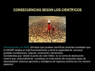 CONSECUENCIAS SEGÚN LOS CIENTÍFICOS Chossudovsky, en 2005 , afirmaba que pruebas científicas recientes revelaban que el HAARP estaba en total funcionamiento y tenía la capacidad de  provocar posibles inundaciones, sequías, huracanes y terremotos. Consideraba que “ desde el punto de vista militar, es un arma de destrucción masiva que, potencialmente, constituye un instrumento de conquista capaz de desestabilizar sistemas agrícolas y ecológicos de regiones enteras de una manera selectiva ”. 