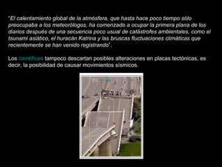 “ El calentamiento global de la atmósfera, que hasta hace poco tiempo sólo preocupaba a los meteorólogos, ha comenzado a ocupar la primera plana de los diarios después de una secuencia poco usual de catástrofes ambientales, como el tsunami asiático, el huracán Katrina y las bruscas fluctuaciones climáticas que recientemente se han venido registrando ”. Los  científicos  tampoco descartan posibles alteraciones en placas tectónicas, es decir, la posibilidad de causar movimientos sísmicos. 