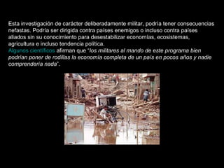 Esta investigación de carácter deliberadamente militar, podría tener consecuencias nefastas. Podría ser dirigida contra países enemigos o incluso contra países aliados sin su conocimiento para desestabilizar economías, ecosistemas, agricultura e incluso tendencia política. Algunos científicos  afirman que “ los militares al mando de este programa bien podrían poner de rodillas la economía completa de un país en pocos años y nadie comprendería nada ”. 