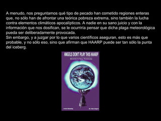 A menudo, nos preguntamos qué tipo de pecado han cometido regiones enteras que, no sólo han de afrontar una teórica pobreza extrema, sino también la lucha contra elementos climáticos apocalípticos. A nadie en su sano juicio y con la información que nos dosifican, se le ocurriría pensar que dicha plaga meteorológica pueda ser deliberadamente provocada. Sin embargo, y a juzgar por lo que varios científicos aseguran, esto es más que probable, y no sólo eso, sino que afirman que HAARP puede ser tan sólo la punta del iceberg. 