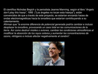 El científico Nicholas Begich y la periodista Jeanne Manning, según el libro “ Angels don’t play this haarp” , 1995  (“Los ángeles no tocan esta haarpa”), están convencidos de que a través de este proyecto, se estarían enviando haces de ondas electromagnéticas hacia la ionosfera que estarían contribuyendo a su calentamiento. Afirman que “ la enorme diferencia de potencial generada podría cambiar e incluso desplazar la ionosfera, provocando un caos total en las comunicaciones de la tierra. Así como destruir misiles o aviones, cambiar las condiciones atmosféricas al modificar la absorción de los rayos solares y aumentar las concentraciones de ozono, nitrógeno e incluso afectar negativamente al cerebro ”. 