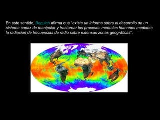 En este sentido,  Beguich  afirma que “ existe un informe sobre el desarrollo de un sistema capaz de manipular y trastornar los procesos mentales humanos mediante la radiación de frecuencias de radio sobre extensas zonas geográficas ”.  