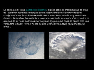 La doctora en Física,  Elizabeth Rauscher , explica sobre el programa que se trata de “ bombear tremendas energías en un sistema molecular de muy delicada configuración –la ionosfera– exponiéndola a reacciones catalíticas y efectos no lineales. Al focalizar las radiaciones con una suerte de ‘acupuntura’ atmosférica, la rotación de la Tierra podría causar no ya un agujero en la capa de ozono sino una verdadera incisión. Pero el hecho es que la ionosfera todavía nos pertenece a todos “.   