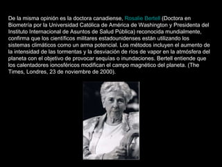 De la misma opinión es la doctora canadiense,  Rosalie Bertell  (Doctora en Biometría por la Universidad Católica de América de Washington y Presidenta del Instituto Internacional de Asuntos de Salud Pública) reconocida mundialmente, confirma que los científicos militares estadounidenses están utilizando los sistemas climáticos como un arma potencial. Los métodos incluyen el aumento de la intensidad de las tormentas y la desviación de ríos de vapor en la atmósfera del planeta con el objetivo de provocar sequías o inundaciones. Bertell entiende que los calentadores ionosféricos modifican el campo magnético del planeta. (The Times, Londres, 23 de noviembre de 2000). 
