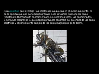 Esta  científica  que investiga  los efectos de las guerras en el medio-ambiente, es de la opinión que una perturbación intensa de la ionosfera puede tener como resultado la liberación de enormes masas de electrones libres, las denominadas «  lluvias de electrones  », que podrían provocar el cambio del potencial de los polos eléctricos y el consiguiente cambio de los polos magnéticos de la Tierra.  