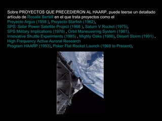 Sobre PROYECTOS QUE PRECEDIERON AL HAARP, puede leerse un detallado artículo de  Rosalie Bertell  en el que trata proyectos como el  Proyecto Argus (1958 ) ,  Proyecto Starfish (1962) ,  SPS: Solar Power Satellite Project (1968 ) ,  Saturn V Rocket (1975) ,  SPS Military Implications (1978)  ,  Orbit Maneuvering System (1981),   Innovative Shuttle Experiments (1985)  ,  Mighty Oaks (1986) ,  Desert Storm (1991)  ,  High Frequency Active Auroral Research   Program HAARP (1993) ,  Poker Flat Rocket Launch (1968 to Present) .      