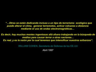    “… Otros se están dedicando incluso a un tipo de terrorismo  ecológico que puede alterar el clima,  generar terremotos, activar volcanes a distancia  mediante el uso de ondas electromagnéticas…  Es decir, hay muchas mentes ingeniosas allá afuera trabajando en la búsqueda de medios para causar terror a otras naciones… Es real, y es la razón por la cual tenemos que intensificar nuestros esfuerzos”.   WILLIAM COHEN, Secretario de Defensa de los EE.UU Abril 1997 