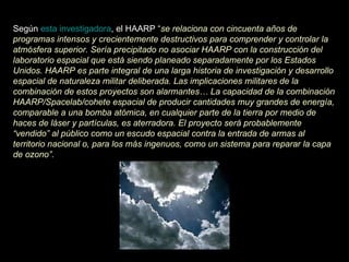 Según  esta investigadora , el HAARP  “ se relaciona con cincuenta años de programas intensos y crecientemente destructivos para comprender y controlar la atmósfera superior. Sería precipitado no asociar HAARP con la construcción del laboratorio espacial que está siendo planeado separadamente por los Estados Unidos. HAARP es parte integral de una larga historia de investigación y desarrollo espacial de naturaleza militar deliberada. Las implicaciones militares de la combinación de estos proyectos son alarmantes… La capacidad de la combinación HAARP/Spacelab/cohete espacial de producir cantidades muy grandes de energía, comparable a una bomba atómica, en cualquier parte de la tierra por medio de haces de láser y partículas, es aterradora. El proyecto será probablemente “vendido” al público como un escudo espacial contra la entrada de armas al territorio nacional o, para los más ingenuos, como un sistema para reparar la capa de ozono”.   