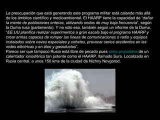 La preocupación que está generando este programa militar está calando más allá de los ámbitos científico y medioambiental. El HAARP tiene la capacidad de “ dañar la mente de poblaciones enteras, utilizando ondas de muy baja frecuencia “, según la Duma rusa (parlamento). Y no sólo eso, también según un informe de la Duma, “ EE.UU planifica realizar experimentos a gran escala bajo el programa HAARP y crear armas capaces de romper las líneas de comunicaciones o radio y equipos instalados sobre naves espaciales y cohetes, provocar serios accidentes en las redes eléctricas y en óleo y gasoductos ”. Parece ser que tampoco Rusia está libre de pecado pues  sería propietaria  de un calentador ionosférico tan potente como el HAARP, llamado Sura. Localizado en Rusia central, a unos 150 kms de la ciudad de Nizhny Novgorod. 
