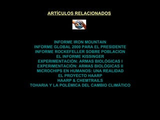 ARTÍCULOS RELACIONADOS INFORME IRON MOUNTAIN INFORME GLOBAL 2000 PARA EL PRESIDENTE INFORME ROCKEFELLER SOBRE POBLACION EL INFORME KISSINGER EXPERIMENTACIÓN: ARMAS BIOLÓGICAS I EXPERIMENTACIÓN: ARMAS BIOLÓGICAS II MICROCHIPS EN HUMANOS: UNA REALIDAD EL PROYECTO HAARP HAARP & CHEMTRAILS TOHARIA Y LA POLÉMICA DEL CAMBIO CLIMÁTICO 