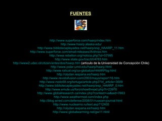 FUENTES http://www.superforce.com/haarp/index.htm    http://www.haarp.alaska.edu/ http://www.bibliotecapleyades.net/haarp/esp_HAARP_11.htm   http://www.superforce.com/email-releases/Anthrax.htm  (HAARP- Antrax) http://www.rebelion.org/noticia.php?id=57995 http://www.state.gov/t/ac/trt/4783.htm http://www2.udec.cl/citizen/antes/dos/haarp.htm   (artículo de la Universidad de Concepción Chile) http://www.polar.umd.edu/haarp/haarp.html http://www.ratical.org/co-globalize/HAARPbg.html http://olydan.iespana.es/haarp.htm http://www.revistafusion.com/2003/mayo/repor116.htm http://www.nodo50.org/tortuga/article.php3?id_article=3009 http://www.bibliotecapleyades.net/haarp/esp_HAARP_0.htm http://www.emule.us/foro/showthread.php?t=23976 http://www.globalresearch.ca/index.php?context=va&aid=7663 http://www.weathermod.com/index.php http://blog.wired.com/defense/2008/01/russian-journal.html http://www.nuclearno.ru/text.asp?12405 http://olydan.iespana.es/haarp.htm http://www.globalwarming.net/gw11.html 