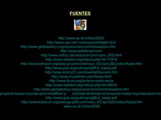 FUENTES http://www.au.af.mil/au/2025/ http://www.xyz.net/~nohaarp/earthlight.html http://www.globalpolicy.org/socecon/envronmt/weapons.htm  (Rosalie Bertell) http://www.jedefense.com/ http://www.unfccc.de/resource/conv/conv_002.html http://www.rebelion.org/noticia.php?id=17819 http://www.lutecium.org/www.jp-petit.com/nouv_f/Crop%20Circles/Haarp.htm http://www.grip.org/pub/rap/rg98-5_haarp.pdf . http://www.amics21.com/laveritat/tsunami.htm http://www.crystalinks.com/haarp.html http://www.fp-es.org/la-tierra-como-arma http://www.rebelion.org/noticia.php?id=48515 http://www.globalpolicy.org/socecon/envronmt/weapons.htm http://www.meteored.com/ram/913/el-proyecto-haarp-mquinas-para-modificar-y-     controlar-el-tiempo-el-proyecto-haarp-mquinas-para-modificar-y-controlar-el-tiempo-atmosfrico/   http://www.grip.org/pub/rap/rg98-5_haarp.pdf .   http://www.lutecium.org/www.jp-petit.com/nouv_f/Crop%20Circles/Haarp.htm   www.au.af.mil/au/2025 