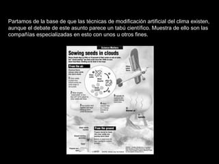 Partamos de la base de que las técnicas de modificación artificial del clima existen, aunque el debate de este asunto parece un tabú científico. Muestra de ello son las compañías especializadas en esto con unos u otros fines.   