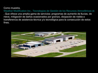 Como muestra,  Weather Modification Inc., Tecnologías de Gestión de los Recursos Atmosféricos del siglo XXI . Que ofrece una amplia gama de servicios: programas de aumento de lluvias, de nieve, mitigación de daños ocasionados por granizo, disipación de niebla o transferencia de asistencia técnica y/o tecnológica para la consecución de estos fines.   