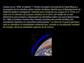 Incluso ya en 1958, el capitán T. Orville (consejero principal de la Casa Blanca y encargado de los estudios sobre cambio climático) admitió que el Departamento de Defensa estaba investigando  “ métodos para manipular las cargas de la Tierra y el cielo con la intención de producir cambios en el clima”  por medio de un haz electrónico que ionizaría o desionizaría la atmósfera sobre una zona determinada. En 1966, el profesor Gordon Mac Donald (miembro del comité científico del presidente) realizaría un comentario preocupante:  “ La clave de la guerra geofísica está en identificar la inestabilidad ambiental que, sumada a una pequeña cantidad de energía, liberaría cantidades ingentes de la misma  “. 