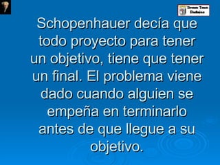 Schopenhauer decía que todo proyecto para tener un objetivo, tiene que tener un final. El problema viene dado cuando alguien se empeña en terminarlo antes de que llegue a su objetivo. 