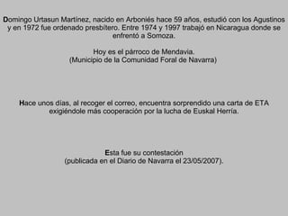 D omingo Urtasun Martínez, nacido en Arboniés hace 59 años, estudió con los Agustinos y en 1972 fue ordenado presbítero. Entre 1974 y 1997 trabajó en Nicaragua donde se enfrentó a Somoza. Hoy es el párroco de Mendavia. (Municipio de la Comunidad Foral de Navarra)  H ace unos días, al recoger el correo, encuentra sorprendido una carta de ETA exigiéndole más cooperación por la lucha de Euskal Herría. E sta fue su contestación (publicada en el Diario de Navarra el 23/05/2007). 