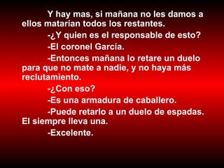 Y hay mas, si mañana no les damos a ellos matarían todos los restantes. -¿Y quien es el responsable de esto?  -El coronel García. -Entonces mañana lo retare un duelo para que no mate a nadie, y no haya más reclutamiento. -¿Con eso? -Es una armadura de caballero. -Puede retarlo a un duelo de espadas. El siempre lleva una. -Excelente. 