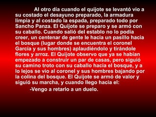 Al otro día cuando el quijote se levantó vio a su costado el desayuno preparado, la armadura limpia y al costado la espada, preparado todo por Sancho Panza. El Quijote se preparo y se armó con su caballo. Cuando salió del establo no lo podía creer, un centenar de gente le hacia un pasillo hacia el bosque (lugar donde se encuentra el coronel García y sus hombres) aplaudiéndolo y tirándole flores y arroz. El Quijote observo que ya se habían empezado a construir un par de casas, pero siguió su camino troto con su caballo hacia el bosque, y a lo lejos se vio al coronel y sus hombres bajando por la colina del bosque. El Quijote se armó de valor y siguió su marcha, y cuando llego hacia el: -Vengo a retarlo a un duelo. 