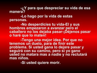 -¿Y para que despreciar su vida de esa manera?  -Lo hago por la vida de estas personas. -No desperdicies tu vida-El y sus hombres empezaron a avanzar pero el caballero no los dejaba pasar-¡Déjenos pasar o haré que lo maten! -Tengo una mejor idea. Por que no tenemos un duelo, para de finir este problema. Si usted gana lo dejare pasar y seguirá con su camino, pero si yo gano usted no matara mas a nadie y no reclutará mas niños. -Si usted quiere morir. 