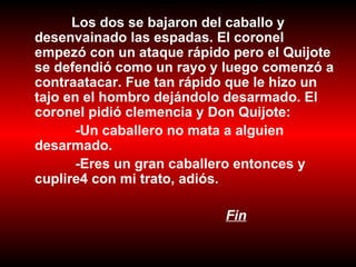 Los dos se bajaron del caballo y desenvainado las espadas. El coronel empezó con un ataque rápido pero el Quijote se defendió como un rayo y luego comenzó a contraatacar. Fue tan rápido que le hizo un tajo en el hombro dejándolo desarmado. El coronel pidió clemencia y Don Quijote: -Un caballero no mata a alguien desarmado. -Eres un gran caballero entonces y cuplire4 con mi trato, adiós. Fin   