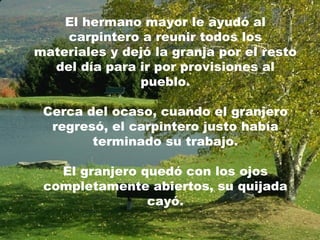 El hermano mayor le ayudó al carpintero a reunir todos los materiales y dejó la granja por el resto del día para ir por provisiones al pueblo. Cerca del ocaso, cuando el granjero regresó, el carpintero justo había terminado su trabajo. El granjero quedó con los ojos completamente abiertos, su quijada cayó. 